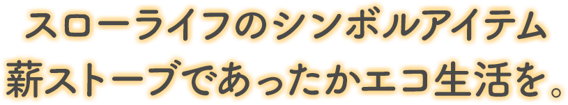 スローライフのシンボルアイテム薪ストーブであったかエコ生活を。