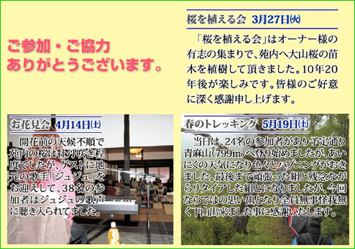 ご参加・ご協力ありがとうございます。　桜を植える会3月27日(火)　「桜を植える会」はオーナー様の有志の集まりで、苑内へ大山桜の苗木を植樹して頂きました。10年20年後が楽しみです。皆様のご好意に深く感謝申し上げます。　お花見会4月14日(土)　開花前の天候不順せで苑内の桜は牡丹咲き程度でしたが、ゲストに地元の歌手「ジュジュ」をお迎えして、38名の参加者はジュジュの歌声に聴き入られてました。　春のトレッキング5月19日(土)　当日は、24名の参加者があり予定通り青麻山(799m)へ登り始めましたが、あいにくの天気になり、いろいろとハプニングがおきました。最後までがんばった組と残念ながらリタイアした組とになりましたが、今回ならではの思い出となり全員無事怪我無く下山出来ました事に感謝いたします。