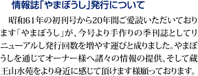 情報誌｢やまぼうし｣発行について　昭和61年の初刊号から20年間ご愛読いただいております。｢やまぼうし｣が、今号より手作りの季刊誌としてリニューアルし発行回数を増やす運びと成りました。やまぼうしを通じてオーナー様へ諸々の情報の提供、そして蔵王山水苑をより身近に感じて頂けます様願っております。