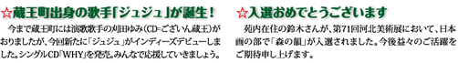 蔵王町出身の歌手「ジュジュ」が誕生！今まで蔵王町には演歌歌手の刈田ゆみ（CD＝ございん蔵王）がありましたが、今回新たに「ジュジュ」がインディーズデビューしました。シングルCD「WHY」を発売。みんなで応援していきましょう。　入選おめでとうございます　苑内在住の鈴木さんが、第71回河北美術展において、日本画の部で「森の韻」が入選されました。今後益々のご活躍をご期待申し上げます。